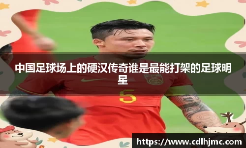 中国足球场上的硬汉传奇谁是最能打架的足球明星